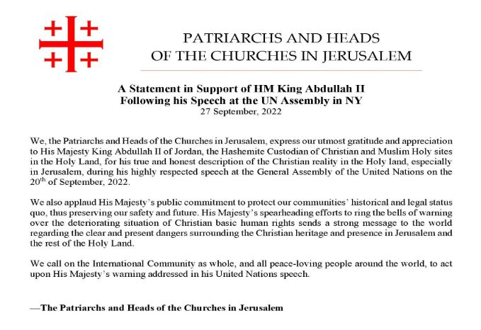 We, the Patriarchs and Heads of the Churches in Jerusalem, express our utmost gratitude and appreciation to His Majesty King Abdullah the second of Jordan, the Hashemite custodian of Christian and Muslim Holy sites in the Holy Land, for his true and honest description of the Christian reality in the Holy Land, especially in Jerusalem, during his highly respected speech at the General Assembly of the United Nations on the 20th of September, 2022. We also applaud His Majesty’s public commitment to protect our communities’ historical and legal status quo, thus preserving our safety and future. His Majesty’s spearheading efforts to ring the bells of warning over the deteriorating situation of Christian basic human rights sends a strong message to the world regarding the clear and present dangers surrounding the Christian heritage and presence in Jerusalem and the rest of the Holy Land. We call on the International Community as whole, and all peace-loving people around the world, to act upon His Majesty’s warning addressed in his United Nations speech. The Patriarchs and Heads of the Churches in Jerusalem